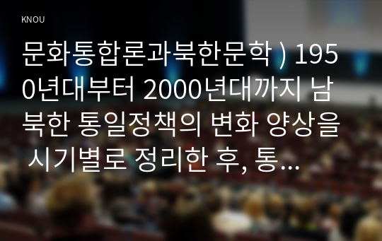 문화통합론과북한문학 ) 1950년대부터 2000년대까지 남북한 통일정책의 변화 양상을 시기별로 정리한 후, 통일에 관한 자신의 견해를 논리적으로 서술하시오.