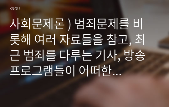 사회문제론 ) 범죄문제를 비롯해 여러 자료들을 참고, 최근 범죄를 다루는 기사, 방송 프로그램들이 어떠한 유형의 범죄를 어떠한 방식으로 다루는지 묘사, 잔혹한 범죄의 원인을 범죄자 개인의 본성