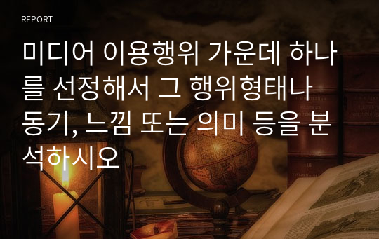 미디어 이용행위 가운데 하나를 선정해서 그 행위형태나 동기, 느낌 또는 의미 등을 분석하시오