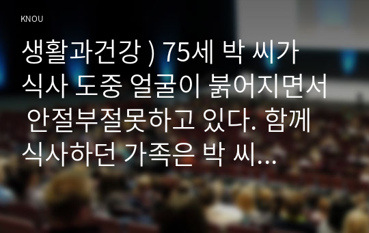 생활과건강 ) 75세 박 씨가 식사 도중 얼굴이 붉어지면서 안절부절못하고 있다. 함께 식사하던 가족은 박 씨에게 기침하여 이물질을 뱉어내도록 유도하였으나 좀처럼 이물질이 배출되지 않아 즉시 119에 구조