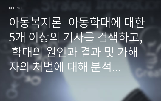 아동복지론_아동학대에 대한 5개 이상의 기사를 검색하고, 학대의 원인과 결과 및 가해자의 처벌에 대해 분석한 후, 학대현황, 학대의 원인 및 결과, 가해자 처벌 및 교정에 대한 개인적 견해 제시 순으로 서술하시오