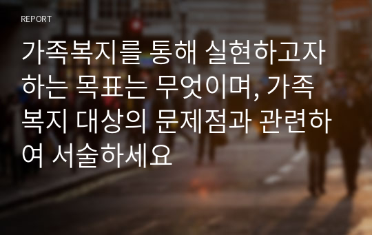 가족복지를 통해 실현하고자 하는 목표는 무엇이며, 가족복지 대상의 문제점과 관련하여 서술하세요