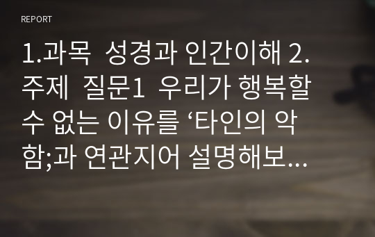 1.과목  성경과 인간이해 2. 주제  질문1  우리가 행복할 수 없는 이유를 ‘타인의 악함;과 연관지어 설명해보세요 질문2 우리가 행복할 수 없는 이유를 ‘자신의 악함’과 연관지어 설명해 보세요 질문3 우리가 행복할 수 없는 이유를 ‘ 죽음이 만드는 이별’과 연관지어 설명해보세요 질문4 우리가 행복할 수 없는 이류르 ‘죽음의 공포’와 연관지어 설명해보세요