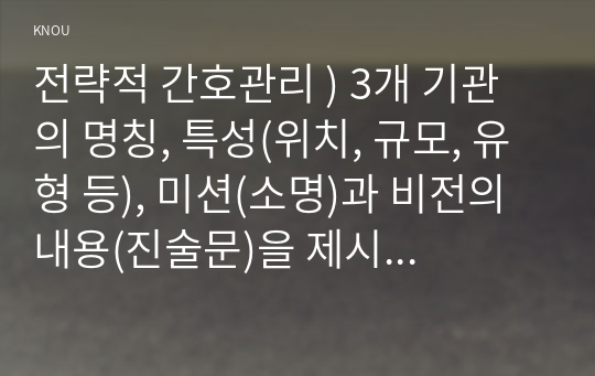 전략적 간호관리 ) 3개 기관의 명칭, 특성(위치, 규모, 유형 등), 미션(소명)과 비전의 내용(진술문)을 제시하시오. 외2개