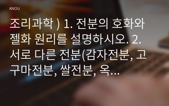 조리과학 ) 1. 전분의 호화와 젤화 원리를 설명하시오. 2. 서로 다른 전분(감자전분, 고구마전분, 쌀전분, 옥수수전분 등) 2종을 선택하고 다음의 실험방법에 따라 조리하면서 호화 및 젤화 특성