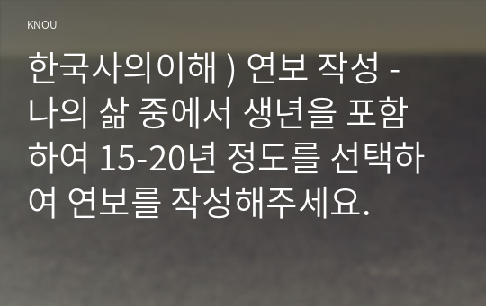 한국사의이해 ) 연보 작성 - 나의 삶 중에서 생년을 포함하여 15-20년 정도를 선택하여 연보를 작성해주세요.