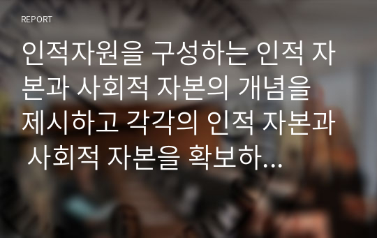 인적자원을 구성하는 인적 자본과 사회적 자본의 개념을 제시하고 각각의 인적 자본과 사회적 자본을 확보하기 위한 방안을 제시하라.