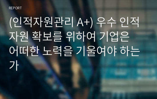 (인적자원관리 A+) 우수 인적자원 확보를 위하여 기업은 어떠한 노력을 기울여야 하는가