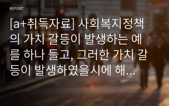 [a+취득자료] 사회복지정책의 가치 갈등이 발생하는 예를 하나 들고, 그러한 가치 갈등이 발생하였을시에 해결할 수 있는 방안에 대해서 과제를 제출하시오.