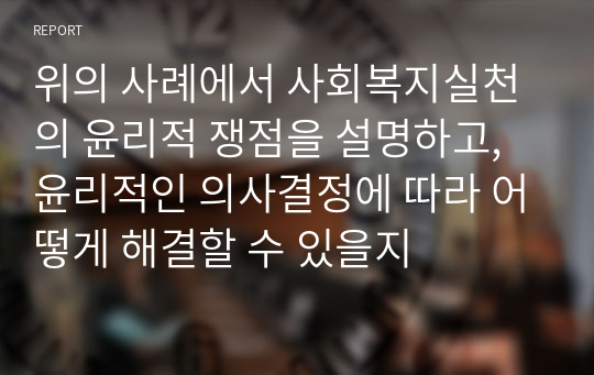 위의 사례에서 사회복지실천의 윤리적 쟁점을 설명하고, 윤리적인 의사결정에 따라 어떻게 해결할 수 있을지