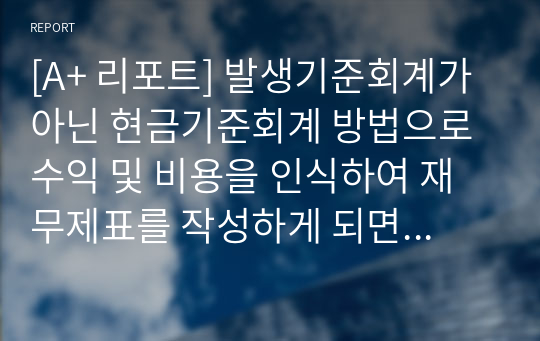 [A+ 리포트] 발생기준회계가 아닌 현금기준회계 방법으로 수익 및 비용을 인식하여 재무제표를 작성하게 되면 어떠한 문제점이 나타날까요?