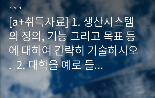 [a+취득자료] 1. 생산시스템의 정의, 기능 그리고 목표 등에 대하여 간략히 기술하시오.  2. 대학을 예로 들어 생산시스템을 설명하시오.