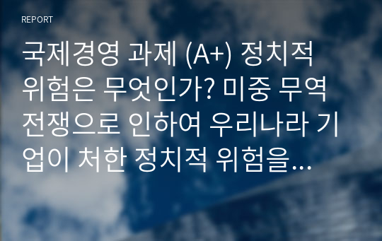 국제경영 과제 (A+) 정치적 위험은 무엇인가? 미중 무역전쟁으로 인하여 우리나라 기업이 처한 정치적 위험을 말하고, 정치적 위험을 피하고자 어떤 전략을 세울 수 있는지 본인의 생각을 기술하시오.