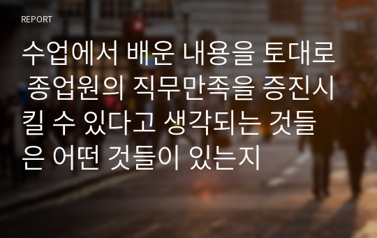 수업에서 배운 내용을 토대로 종업원의 직무만족을 증진시킬 수 있다고 생각되는 것들은 어떤 것들이 있는지