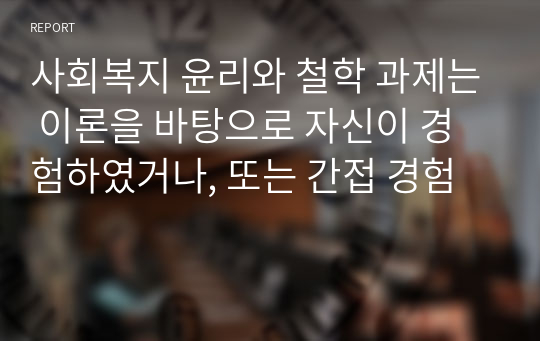 사회복지 윤리와 철학 과제는 이론을 바탕으로 자신이 경험하였거나, 또는 간접 경험