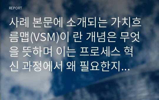 사례 본문에 소개되는 가치흐름맵(VSM)이 란 개념은 무엇을 뜻하며 이는 프로세스 혁신 과정에서 왜 필요한지 인터넷 검색을 통해 알아봅시다.