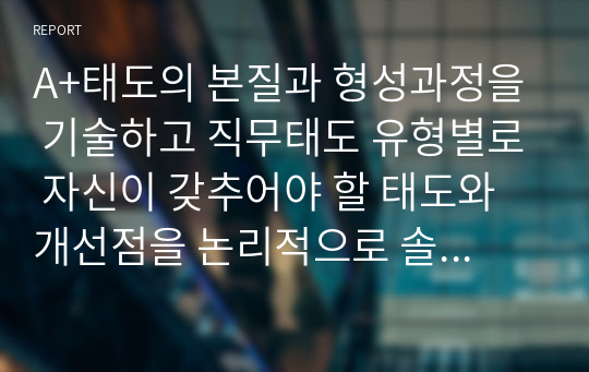 A+태도의 본질과 형성과정을 기술하고 직무태도 유형별로 자신이 갖추어야 할 태도와 개선점을 논리적으로 솔직하게 제시하시오