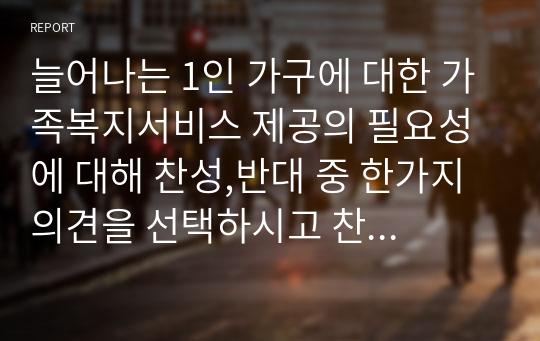 늘어나는 1인 가구에 대한 가족복지서비스 제공의 필요성에 대해 찬성,반대 중 한가지 의견을 선택하시고 찬성 또는 반대를 선택한 이유를 제시해 보시기 바랍니다.