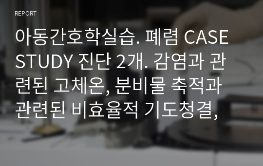 아동간호학실습. 폐렴 CASE STUDY 진단 2개. 감염과 관련된 고체온, 분비물 축적과 관련된 비효율적 기도청결,