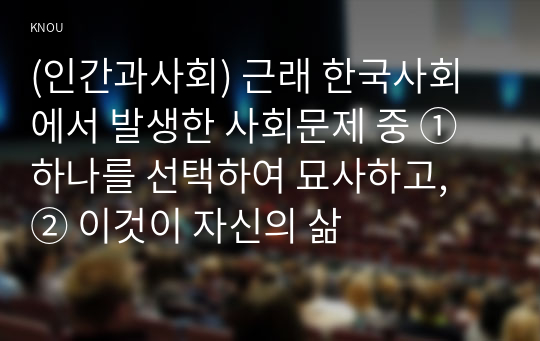 (인간과사회) 근래 한국사회에서 발생한 사회문제 중 ① 하나를 선택하여 묘사하고, ② 이것이 자신의 삶