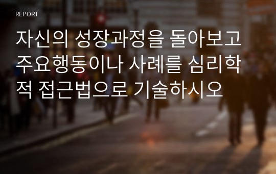 자신의 성장과정을 돌아보고 주요행동이나 사례를 심리학적 접근법으로 기술하시오