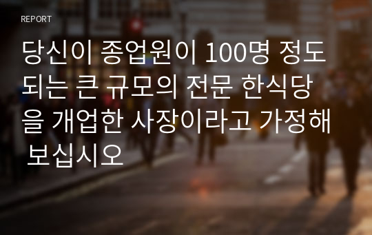 당신이 종업원이 100명 정도 되는 큰 규모의 전문 한식당을 개업한 사장이라고 가정해 보십시오