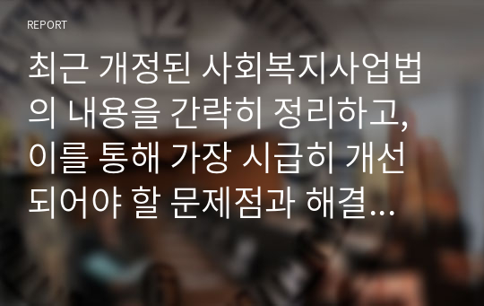 최근 개정된 사회복지사업법의 내용을 간략히 정리하고, 이를 통해 가장 시급히 개선되어야 할 문제점과 해결방안을 논하시오.