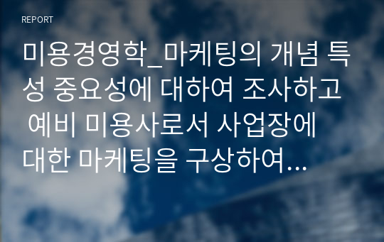 미용경영학_마케팅의 개념 특성 중요성에 대하여 조사하고 예비 미용사로서 사업장에 대한 마케팅을 구상하여 기술하시오a