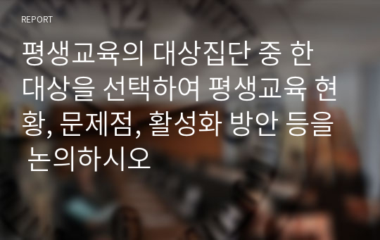 평생교육의 대상집단 중 한 대상을 선택하여 평생교육 현황, 문제점, 활성화 방안 등을 논의하시오