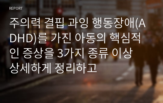 주의력 결핍 과잉 행동장애(ADHD)를 가진 아동의 핵심적인 증상을 3가지 종류 이상 상세하게 정리하고