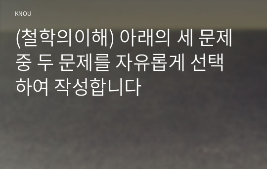 (철학의이해) 아래의 세 문제 중 두 문제를 자유롭게 선택하여 작성합니다