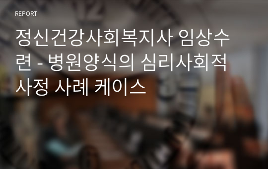 정신건강사회복지사 임상수련 - 병원양식의 심리사회적 사정 사례 케이스