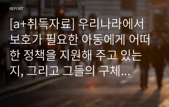 [a+취득자료] 우리나라에서 보호가 필요한 아동에게 어떠한 정책을 지원해 주고 있는지, 그리고 그들의 구체적인 사업 내용은 무엇인지 작성하시오.