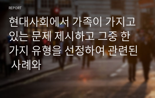 현대사회에서 가족이 가지고 있는 문제 제시하고 그중 한가지 유형을 선정하여 관련된 사례와