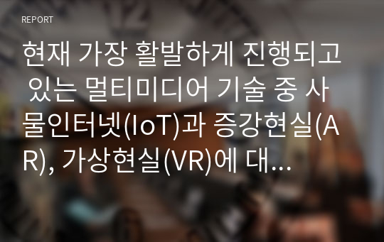 현재 가장 활발하게 진행되고 있는 멀티미디어 기술 중 사물인터넷(IoT)과 증강현실(AR), 가상현실(VR)에 대해서 조사하고, 발전 방향에 대해서 본인의 의견을 기술하시오.