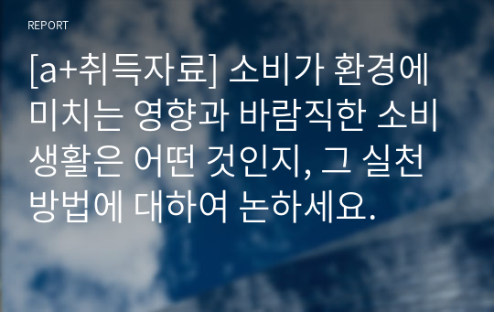 [a+취득자료] 소비가 환경에 미치는 영향과 바람직한 소비생활은 어떤 것인지, 그 실천 방법에 대하여 논하세요.