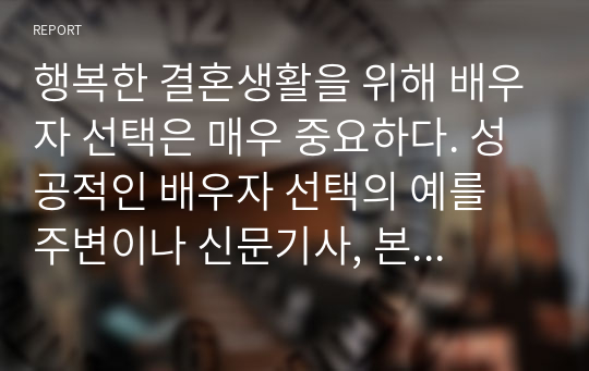 행복한 결혼생활을 위해 배우자 선택은 매우 중요하다. 성공적인 배우자 선택의 예를 주변이나 신문기사, 본인의 사례 등을 들어 제시하고 느낀 점과 배우자 선택 시 고려해야 할 점을 제시하시오. (사례는 2가지 이상 제시)