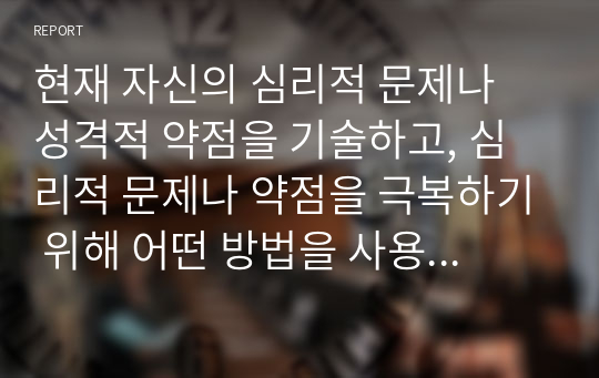 현재 자신의 심리적 문제나 성격적 약점을 기술하고, 심리적 문제나 약점을 극복하기 위해 어떤 방법을 사용했는지 적고, 본인이 생각하기에 가장 효과적인 해결방법을 기술하시오.