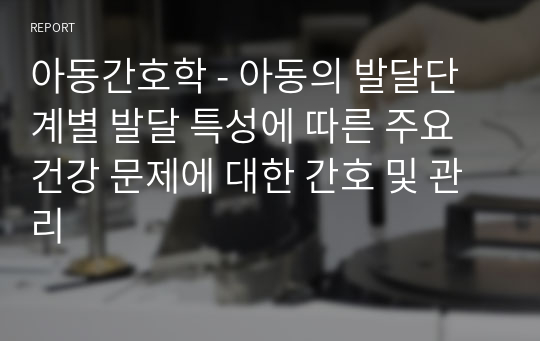 아동간호학 - 아동의 발달단계별 발달 특성에 따른 주요 건강 문제에 대한 간호 및 관리