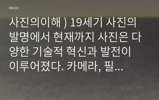 사진의이해 ) 19세기 사진의 발명에서 현재까지 사진은 다양한 기술적 혁신과 발전이 이루어졌다. 카메라, 필름(현상 프로세스), 광학 장치, 디지털이미지 등 다양한 사진술의 변화 중 하나를 조사하고 기술하