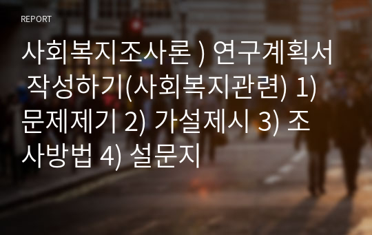 사회복지조사론 ) 연구계획서 작성하기(사회복지관련) 1) 문제제기 2) 가설제시 3) 조사방법 4) 설문지