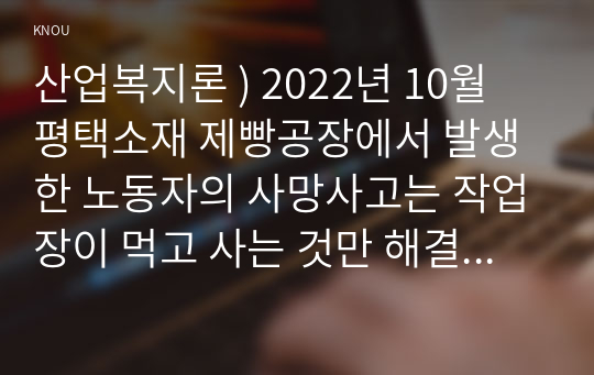 산업복지론 ) 2022년 10월 평택소재 제빵공장 발생한 노동자 사망사고는 작업장 먹고 사는 것만 해결하는 곳이 아니어야 함을 상징적으로 보여준다. 이 사고를 예시로 하여 산업복지의 의미를 설명하시