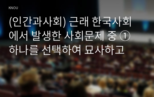 (인간과사회) 근래 한국사회에서 발생한 사회문제 중 ① 하나를 선택하여 묘사하고