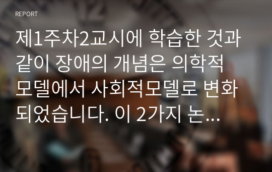 제1주차2교시에 학습한 것과 같이 장애의 개념은 의학적 모델에서 사회적모델로 변화되었습니다. 이 2가지 논리 모델의 장.단점을