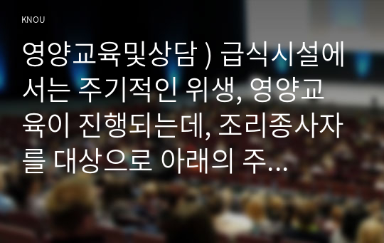 영양교육및상담 ) 급식시설에서는 주기적인 위생, 영양교육이 진행되는데, 조리종사자를 대상으로 아래의 주어진 내용이 포함되도록 위생교육 자료를 작성