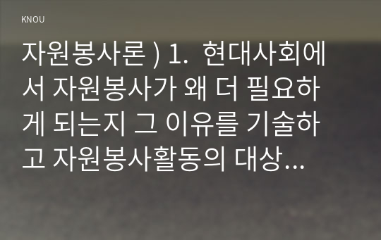 자원봉사론 ) 1.  현대사회에서 자원봉사가 왜 더 필요하게 되는지 그 이유를 기술하고 자원봉사활동의 대상에는 어떤 것들이 있는지 기술하십시오. 그리고 본인이 특이 강조하고 싶은 대상이나 영역에 대해 주장