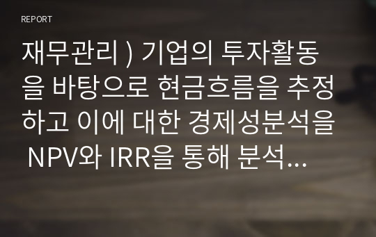 재무관리 ) 기업의 투자활동을 바탕으로 현금흐름을 추정하고 이에 대한 경제성분석을 NPV와 IRR을 통해 분석하시오.