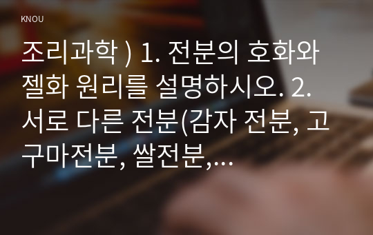 조리과학 ) 1. 전분의 호화와 젤화 원리를 설명하시오. 2. 서로 다른 전분(감자 전분, 고구마전분, 쌀전분, 옥수수 전분 등) 2종을 선택하고 다음의 실험방법에 따라 조리하면서 호화 및 젤화 특성을 비