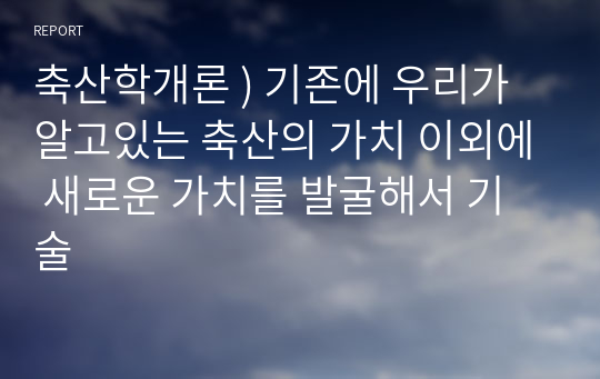 축산학개론 ) 기존에 우리가 알고있는 축산의 가치 이외에 새로운 가치를 발굴해서 기술