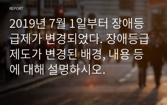 2019년 7월 1일부터 장애등급제가 변경되었다. 장애등급제도가 변경된 배경, 내용 등에 대해 설명하시오.